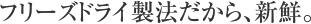 フリーズドライ製法だから、新鮮。